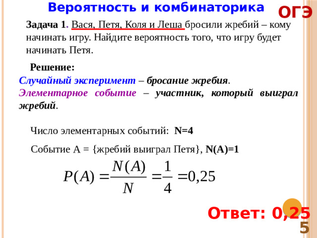 Вероятность и комбинаторика ОГЭ Задача 1 . Вася, Петя, Коля и Леша бросили жребий – кому начинать игру. Найдите вероятность того, что игру будет начинать Петя. Решение: Случайный эксперимент – бросание жребия . Элементарное событие – участник, который выиграл жребий . Число элементарных событий: N=4 Событие А = {жребий выиграл Петя}, N(A)=1 Ответ: 0,25 5