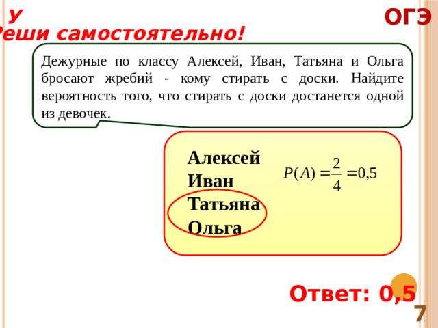 ОГЭ У Реши самостоятельно! Дежурные по классу Алексей, Иван, Татьяна и Ольга бросают жребий - кому стирать с доски. Найдите вероятность того, что стирать с доски достанется одной из девочек. Алексей Иван Татьяна Ольга Ответ: 0,5 7