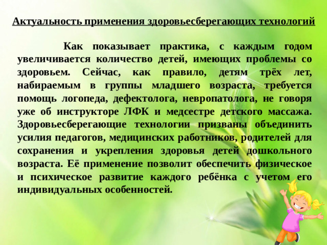 Актуальность применения здоровьесберегающих технологий  Как показывает практика, с каждым годом увеличивается количество детей, имеющих проблемы со здоровьем. Сейчас, как правило, детям трёх лет, набираемым в группы младшего возраста, требуется помощь логопеда, дефектолога, невропатолога, не говоря уже об инструкторе ЛФК и медсестре детского массажа. Здоровьесберегающие технологии призваны объединить усилия педагогов, медицинских работников, родителей для сохранения и укрепления здоровья детей дошкольного возраста. Её применение позволит обеспечить физическое и психическое развитие каждого ребёнка с учетом его индивидуальных особенностей.