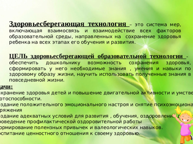 Здоровьесберегающая технология – это система мер, включающая взаимосвязь и взаимодействие всех факторов образовательной среды, направленных на сохранение здоровья ребенка на всех этапах его обучения и развития. ЦЕЛЬ здоровьесберегающей образовательной технологии - обеспечить дошкольнику возможность сохранения здоровья, сформировать у него необходимые знания , умения и навыки по здоровому образу жизни, научить использовать полученные знания в повседневной жизни. Задачи: • сохранение здоровья детей и повышение двигательной активности и умственной работоспособности. • создание положительного эмоционального настроя и снятие психоэмоционального напряжения • создание адекватных условий для развития , обучения, оздоровления детей. • проведение профилактической оздоровительной работы • формирование полензных привычек и валеологических навыков. • воспитание ценностного отношения к своему здоровью.