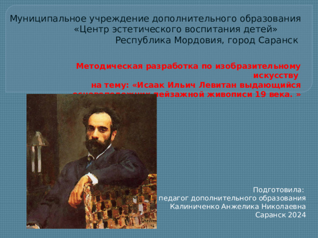 Муниципальное учреждение дополнительного образования  «Центр эстетического воспитания детей»  Республика Мордовия, город Саранск Методическая разработка по изобразительному искусству на тему: «Исаак Ильич Левитан выдающийся основоположник пейзажной живописи 19 века. »  Подготовила: педагог дополнительного образования Калиниченко Анжелика Николаевна Саранск 2024