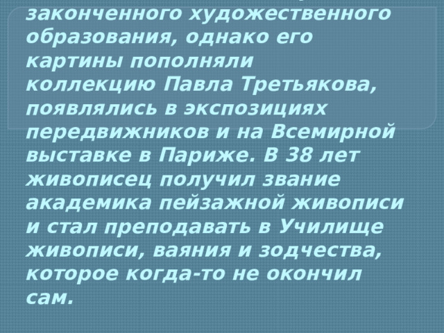 И саак Левитан не получил законченного художественного образования, однако его картины пополняли коллекцию Павла Третьякова, появлялись в экспозициях передвижников и на Всемирной выставке в Париже. В 38 лет живописец получил звание академика пейзажной живописи и стал преподавать в Училище живописи, ваяния и зодчества, которое когда-то не окончил сам.