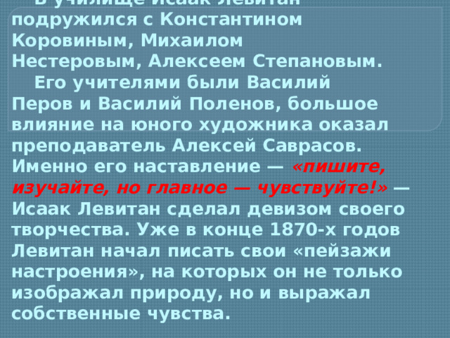 В училище Исаак Левитан подружился с Константином Коровиным, Михаилом Нестеровым, Алексеем Степановым.   Его учителями были Василий Перов и Василий Поленов, большое влияние на юного художника оказал преподаватель Алексей Саврасов. Именно его наставление —  «пишите, изучайте, но главное — чувствуйте!»   — Исаак Левитан сделал девизом своего творчества. Уже в конце 1870-х годов Левитан начал писать свои «пейзажи настроения», на которых он не только изображал природу, но и выражал собственные чувства.