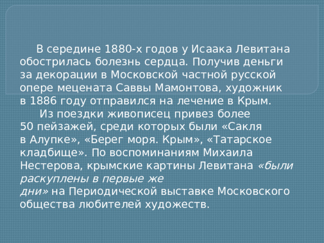 В середине 1880-х годов у Исаака Левитана обострилась болезнь сердца. Получив деньги за декорации в Московской частной русской опере мецената Саввы Мамонтова, художник в 1886 году отправился на лечение в Крым.   Из поездки живописец привез более 50 пейзажей, среди которых были «Сакля в Алупке», «Берег моря. Крым», «Татарское кладбище». По воспоминаниям Михаила Нестерова, крымские картины Левитана  «были раскуплены в первые же дни»  на Периодической выставке Московского общества любителей художеств.