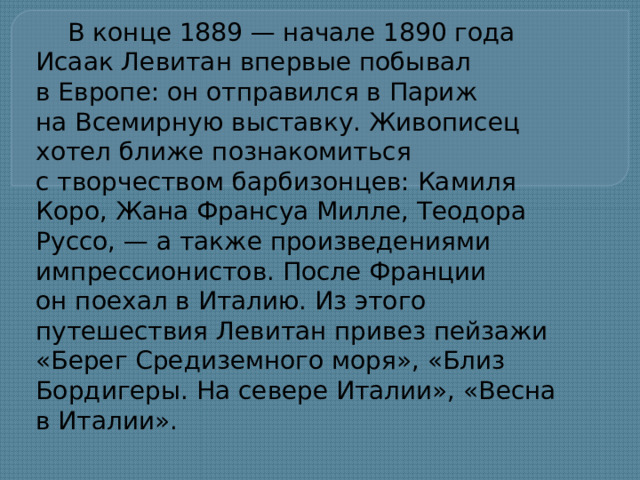 В конце 1889 — начале 1890 года Исаак Левитан впервые побывал в Европе: он отправился в Париж на Всемирную выставку. Живописец хотел ближе познакомиться с творчеством барбизонцев: Камиля Коро, Жана Франсуа Милле, Теодора Руссо, — а также произведениями импрессионистов. После Франции он поехал в Италию. Из этого путешествия Левитан привез пейзажи «Берег Средиземного моря», «Близ Бордигеры. На севере Италии», «Весна в Италии».