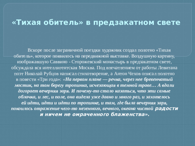 Вскоре после заграничной поездки художник создал полотно «Тихая обитель», которое появилось на передвижной выставке. Воздушную картину, изображавшую Саввино - Сторожевский монастырь в предзакатном свете, обсуждала вся интеллигентская Москва. Под впечатлением от работы Левитана поэт Николай Рубцов написал стихотворение, а Антон Чехов описал полотно в повести «Три года»:  « На первом плане — речка, через нее бревенчатый мостик, на том берегу тропинка, исчезающая в темной траве… А вдали догорает вечерняя заря. И почему-то стало казаться, что эти самые облачка, и лес, и поле, она видела уже давно и много раз, и захотелось ей идти, идти и идти по тропинке, и там, где была вечерняя заря, покоилось отражение чего-то неземного, вечного, океана чистой радости и ничем не омраченного блаженства» . «Тихая обитель» в предзакатном свете