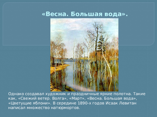 «Весна. Большая вода».   Однако создавал художник и праздничные яркие полотна. Такие как, «Свежий ветер. Волга», «Март», «Весна. Большая вода», «Цветущие яблони». В середине 1890-х годов Исаак Левитан написал множество натюрмортов.