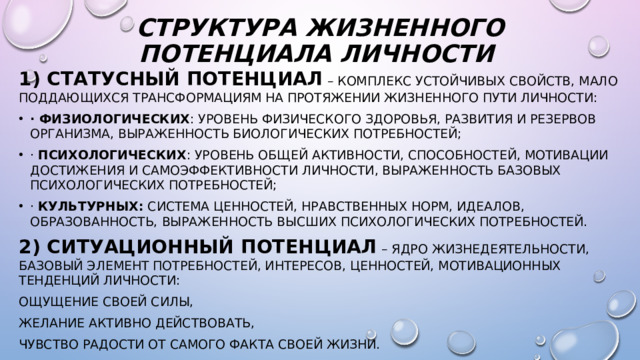 Структура Жизненного потенциала личности   1) статусный потенциал   – комплекс устойчивых свойств, мало поддающихся трансформациям на протяжении жизненного пути личности: · физиологических : уровень физического здоровья, развития и резервов организма, выраженность биологических потребностей; · психологических : уровень общей активности, способностей, мотивации достижения и самоэффективности личности, выраженность базовых психологических потребностей; · культурных: система ценностей, нравственных норм, идеалов, образованность, выраженность высших психологических потребностей. 2)   ситуационный потенциал   – ядро жизнедеятельности, базовый элемент потребностей, интересов, ценностей, мотивационных тенденций личности: ощущение своей силы, желание активно действовать, чувство радости от самого факта своей жизни.