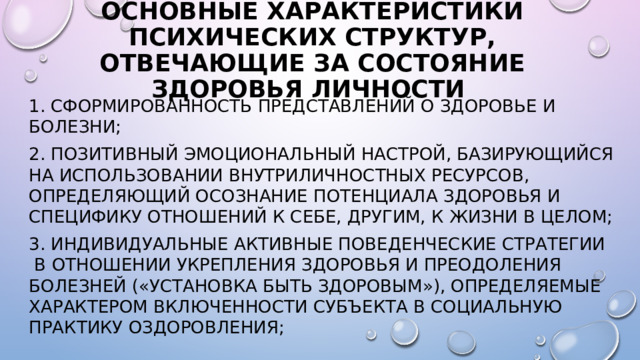 Основные характеристики психических структур, отвечающие за состояние здоровья личности 1. Сформированность представлений о здоровье и болезни; 2. Позитивный эмоциональный настрой, базирующийся на использовании внутриличностных ресурсов, определяющий осознание потенциала здоровья и специфику отношений к себе, другим, к жизни в целом; 3. Индивидуальные активные поведенческие стратегии  в отношении укрепления здоровья и преодоления болезней («установка быть здоровым»), определяемые характером включенности субъекта в социальную практику оздоровления;