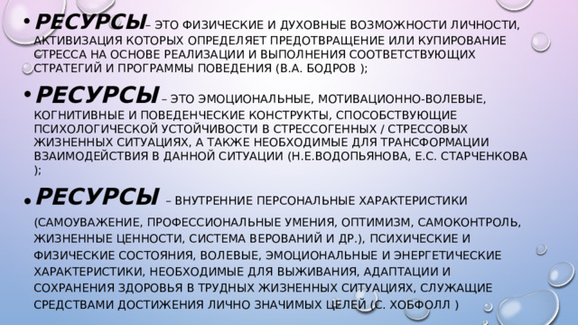 ресурсы – это физические и духовные возможности личности, активизация которых определяет предотвращение или купирование стресса на основе реализации и выполнения соответствующих стратегий и программы поведения (В.А. Бодров ); ресурсы  – это эмоциональные, мотивационно-волевые, когнитивные и поведенческие конструкты, способствующие психологической устойчивости в стрессогенных / стрессовых жизненных ситуациях, а также необходимые для трансформации взаимодействия в данной ситуации (Н.Е.Водопьянова, Е.С. Старченкова ); ресурсы   – внутренние персональные характеристики (самоуважение, профессиональные умения, оптимизм, самоконтроль, жизненные ценности, система верований и др.), психические и физические состояния, волевые, эмоциональные и энергетические характеристики, необходимые для выживания, адаптации и сохранения здоровья в трудных жизненных ситуациях, служащие средствами достижения лично значимых целей (С. Хобфолл )