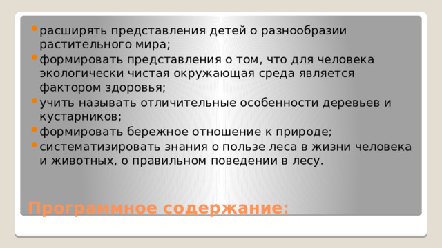 расширять представления детей о разнообразии растительного мира; формировать представления о том, что для человека экологически чистая окружающая среда является фактором здоровья; учить называть отличительные особенности деревьев и кустарников; формировать бережное отношение к природе; систематизировать знания о пользе леса в жизни человека и животных, о правильном поведении в лесу.