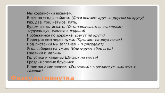 Мы корзиночки возьмем, В лес по ягоды пойдем. (Дети шагают друг за другом по кругу) Раз, два, три, четыре, пять, Будем ягоды искать. (Останавливаются, выполняют «пружинку», хлопаю в ладоши) Пробежимся по дорожке, (Бегут по кругу) Перепрыгнем через лужи. (Прыгают на двух ногах) Под листочки мы заглянем – (Приседают) Ягод соберем на ужин: (Имитируют сбор ягод) Ежевики и малины, Голубики и калины.( Шагают на месте) Гроздья спелые брусники И немного земляники. (Выполняют «пружинку», хлопают в ладоши) Физкультминутка