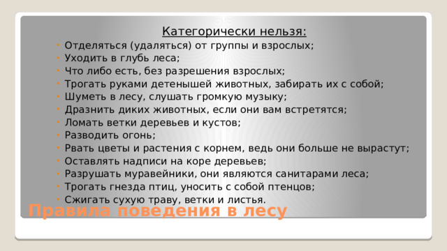 Категорически нельзя: Отделяться (удаляться) от группы и взрослых; Уходить в глубь леса; Что либо есть, без разрешения взрослых; Трогать руками детенышей животных, забирать их с собой; Шуметь в лесу, слушать громкую музыку; Дразнить диких животных, если они вам встретятся; Ломать ветки деревьев и кустов; Разводить огонь; Рвать цветы и растения с корнем, ведь они больше не вырастут; Оставлять надписи на коре деревьев; Разрушать муравейники, они являются санитарами леса; Трогать гнезда птиц, уносить с собой птенцов; Сжигать сухую траву, ветки и листья. Правила поведения в лесу