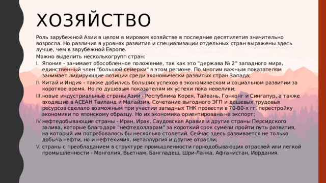 Хозяйство Роль зарубежной Азии в целом в мировом хозяйстве в последние десятилетия значительно возросла. Но различия в уровнях развития и специализации отдельных стран выражены здесь лучше, чем в зарубежной Европе. Можно выделить несколькогрупп стран: