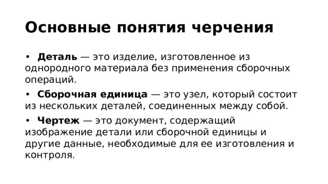 Основные понятия черчения •  Деталь — это изделие, изготовленное из однородного материала без применения сборочных операций. •  Сборочная единица — это узел, который состоит из нескольких деталей, соединенных между собой. •  Чертеж — это документ, содержащий изображение детали или сборочной единицы и другие данные, необходимые для ее изготовления и контроля.