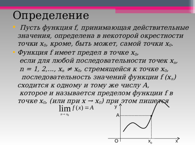 Определение   Пусть функция f, принимающая действительные значения, определена в некоторой окрестности точки x 0 , кроме, быть может, самой точки x 0 .  Функция f имеет предел в точке x 0 ,   если для любой последовательности точек x n ,  n = 1, 2,..., x n  ≠ x 0 , стремящейся к точке x 0 ,   последовательность значений функции f (x n ) сходится к одному и тому же числу А,   которое и называется пределом функции f в точке x 0 , (или при x → x 0 ) при этом пишется  у А х О х 0