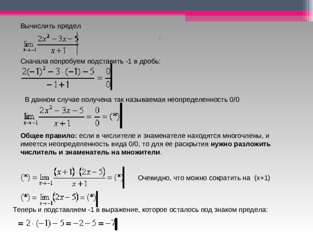 Очевидно, что можно сократить на  (х+1) Вычислить предел  :  Сначала попробуем подставить -1 в дробь:     В данном случае получена так называемая неопределенность 0/0 Общее правило:  если в числителе и знаменателе находятся многочлены, и имеется неопределенность вида 0/0, то для ее раскрытия  нужно разложить числитель и знаменатель на множители . Теперь и подставляем -1 в выражение, которое осталось под знаком предела: