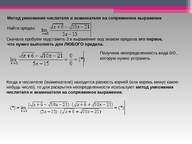 Метод умножения числителя и знаменателя на сопряженное выражение Найти предел  Сначала пробуем подставить 3 в выражение под знаком предела это первое,  что нужно выполнять для ЛЮБОГО предела.  Получена неопределенность вида 0/0 , которую нужно устранять  Когда в числителе (знаменателе) находится разность корней (или корень минус какое-нибудь число), то для раскрытия неопределенности используют  метод умножения числителя и знаменателя на сопряженное выражение.    