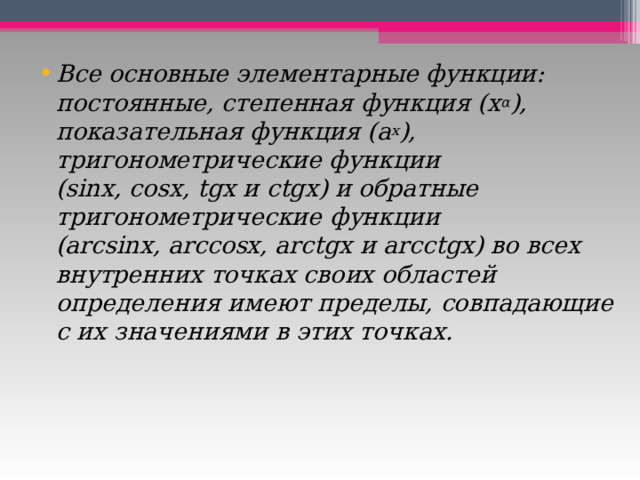 Все основные элементарные функции: постоянные, степенная функция (х α ),    показательная функция (a x ), тригонометрические функции   (sinx, cosx, tgx и ctgx) и обратные тригонометрические функции   (arcsinx, arccosx, arctgx и arcctgx) во всех внутренних точках своих областей определения имеют пределы, совпадающие с их значениями в этих точках. 