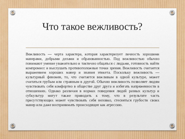 Что такое вежливость?   Вежливость — черта характера, которая характеризует личность хорошими манерами, добрыми делами и образованностью. Под вежливостью обычно понимают умение уважительно и тактично общаться с людьми, готовность найти компромисс и выслушать противоположные точки зрения. Вежливость считается выражением хороших манер и знания этикета. Поскольку вежливость — культурный феномен, то, что считается вежливым в одной культуре, может считаться грубым или странным в другой. Обычно вежливость позволяет людям чувствовать себя комфортно в обществе друг друга и избегать напряженности в отношениях. Однако различия в нормах поведения людей разных культур и субкультур могут также приводить к тому, что в результате часть присутствующих может чувствовать себя неловко, стесняться грубости своих манер или даже воспринимать происходящее как агрессию.