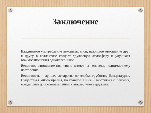 Заключение   Ежедневное употребление вежливых слов, вежливое отношение друг к другу в коллективе создаёт дружескую атмосферу и улучшает взаимоотношения одноклассников. Вежливое отношение позитивно влияет на человека, поднимает ему настроение. Вежливость – лучшее лекарство от злобы, грубости, бескультурья. Существует много правил, но главное в них – заботиться о близких, всегда быть доброжелательным к людям, уметь дружить.