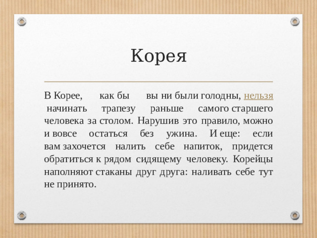 Корея В Корее, как бы вы ни были голодны,  нельзя  начинать трапезу раньше самого старшего человека за столом. Нарушив это правило, можно и вовсе остаться без ужина. И еще: если вам захочется налить себе напиток, придется обратиться к рядом сидящему человеку. Корейцы наполняют стаканы друг друга: наливать себе тут не принято.