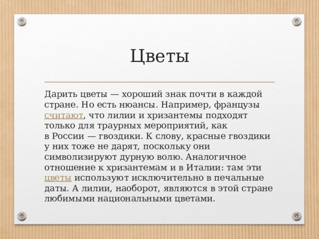 Цветы Дарить цветы — хороший знак почти в каждой стране. Но есть нюансы. Например, французы  считают , что лилии и хризантемы подходят только для траурных мероприятий, как в России — гвоздики. К слову, красные гвоздики у них тоже не дарят, поскольку они символизируют дурную волю. Аналогичное отношение к хризантемам и в Италии: там эти  цветы  используют исключительно в печальные даты. А лилии, наоборот, являются в этой стране любимыми национальными цветами.