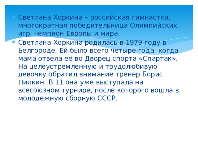 Светлана Хоркина – российская гимнастка, многократная победительница Олимпийских игр, чемпион Европы и мира. Светлана Хоркина родилась в 1979 году в Белгороде. Ей было всего четыре года, когда мама отвела её во Дворец спорта «Спартак». На целеустремленную и трудолюбивую девочку обратил внимание тренер Борис Пилкин. В 11 она уже выступала на всесоюзном турнире, после которого вошла в молодежную сборную СССР.