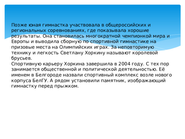 Позже юная гимнастка участвовала в общероссийских и региональных соревнованиях, где показывала хорошие результаты. Она становилась многократной чемпионкой мира и Европы и выводила сборную по спортивной гимнастике на призовые места на Олимпийских играх. За неповторимую технику и легкость Светлану Хоркину называют королевой брусьев. Спортивную карьеру Хоркина завершила в 2004 году. С тех пор занимается общественной и политической деятельностью. Её именем в Белгороде назвали спортивный комплекс возле нового корпуса БелГУ. А рядом установили памятник, изображающий гимнастку перед прыжком.