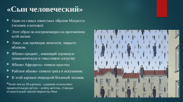 «Сын человеческий» Один из самых известных образов Магритта (человек в котелке) Этот образ он воспроизводил на протяжении всей жизни Лицо , как проекция личности, закрыто яблоком. Яблоко предмет , имеющий огромную символическую и смысловую нагрузку Яблоко Афродиты- символ красоты Райское яблоко- символ греха и искушения. В этой картине очередной безликий человек * более чем на 50 картинах художник использовал примечательную деталь – шляпу-котелок, ставшую отличительной чертой творчества Рене.