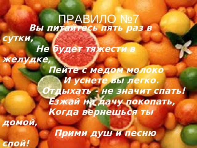 ПРАВИЛО №7  Вы питайтесь пять раз в сутки,  Не будет тяжести в желудке,  Пейте с медом молоко  И уснете вы легко.  Отдыхать - не значит спать!  Езжай на дачу покопать,  Когда вернешься ты домой,  Прими душ и песню спой!