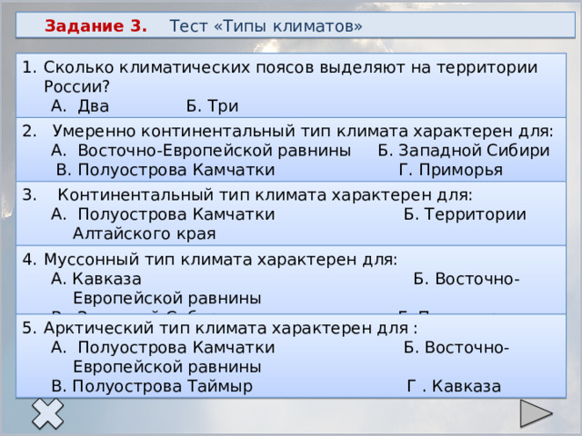 Задание 3. Тест «Типы климатов» Сколько климатических поясов выделяют на территории России? А. Два Б. Три В. Четыре Г. Пять 2. Умеренно континентальный тип климата характерен для: А. Восточно-Европейской равнины Б. Западной Сибири  В. Полуострова Камчатки Г. Приморья 3. Континентальный тип климата характерен для: А. Полуострова Камчатки Б. Территории Алтайского края В. Территории Иркутской области Г. Полуострова Ямал Муссонный тип климата характерен для: А. Кавказа Б. Восточно-Европейской равнины В. Западной Сибири Г. Полуострова Камчатки Арктический тип климата характерен для : А. Полуострова Камчатки Б. Восточно-Европейской равнины В. Полуострова Таймыр Г . Кавказа