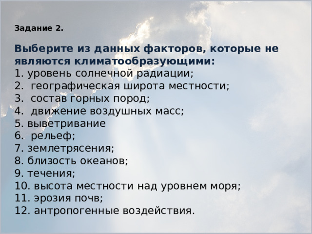 Задание 2.   Выберите из данных факторов, которые не являются климатообразующими: 1. уровень солнечной радиации; 2. географическая широта местности; 3. состав горных пород; 4. движение воздушных масс; 5. выветривание 6. рельеф; 7. землетрясения; 8. близость океанов; 9. течения; 10. высота местности над уровнем моря; 11. эрозия почв; 12. антропогенные воздействия.