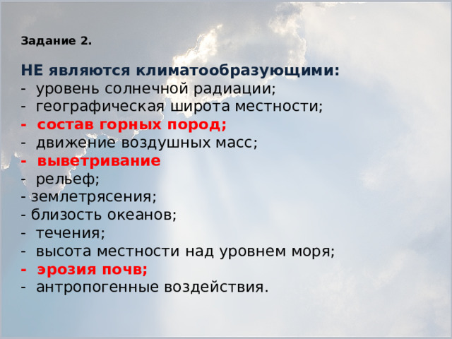 Задание 2.   НЕ являются климатообразующими: - уровень солнечной радиации; - географическая широта местности; - состав горных пород; - движение воздушных масс; - выветривание - рельеф; - землетрясения; - близость океанов; - течения; - высота местности над уровнем моря; - эрозия почв; - антропогенные воздействия.