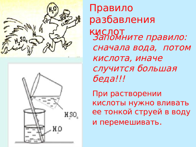 Правило разбавления кислот Запомните правило: сначала вода, потом кислота, иначе случится большая беда!!! При растворении кислоты нужно вливать ее тонкой струей в воду и перемешивать .