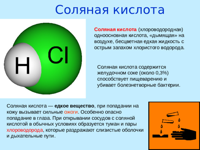 Соляная кислота   Соляная кислота (хлороводородная) одноосновная кислота, «дымящая» на воздухе, бесцветная едкая жидкость с острым запахом хлористого водорода. Соляная кислота содержится желудочном соке (около 0,3%) способствует пищеварению и убивает болезнетворные бактерии. Соляная кислота — едкое вещество , при попадании на кожу вызывает сильные ожоги . Особенно опасно попадание в глаза. При открывании сосудов с соляной кислотой в обычных условиях образуется туман и пары хлороводорода , которые раздражают слизистые оболочки и дыхательные пути.