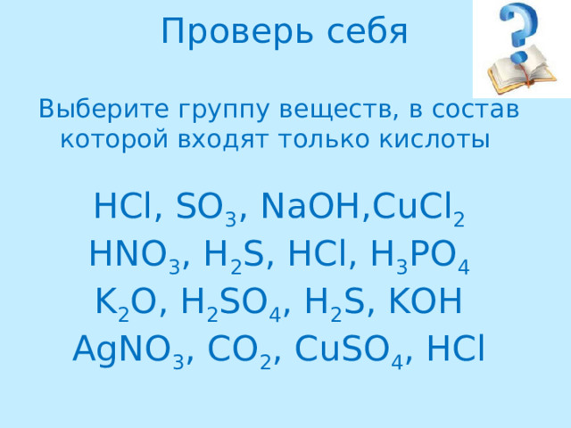 Проверь себя   Выберите группу веществ, в состав которой входят только кислоты   HCl, SO 3 , NaOH,CuCl 2  HNO 3 , H 2 S, HCl, H 3 PO 4  K 2 O, H 2 SO 4 , H 2 S, KOH  AgNO 3 , CO 2 , CuSO 4 , HCl