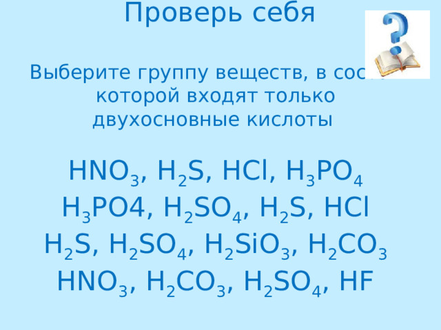 Проверь себя   Выберите группу веществ, в состав которой входят только двухосновные кислоты   HNO 3 , H 2 S, HCl, H 3 PO 4  H 3 PO4, H 2 SO 4 , H 2 S, HCl  H 2 S, H 2 SO 4 , H 2 SiO 3 , H 2 CO 3  HNO 3 , H 2 CO 3 , H 2 SO 4 , HF