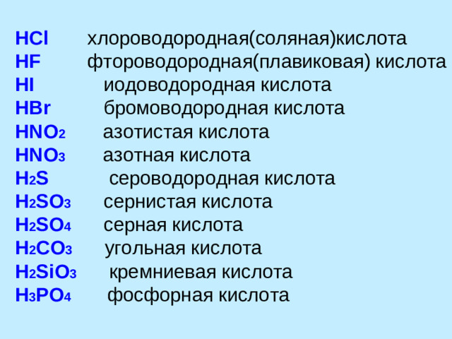 HCl  хлороводородная(соляная)кислота HF  фтороводородная(плавиковая) кислота HI  иодоводородная кислота HBr  бромоводородная кислота HNO 2  азотистая кислота HNO 3 азотная кислота H 2 S  сероводородная кислота H 2 SO 3 сернистая кислота H 2 SO 4 серная кислота H 2 CO 3 угольная кислота H 2 SiO 3 кремниевая кислота H 3 PO 4  фосфорная кислота