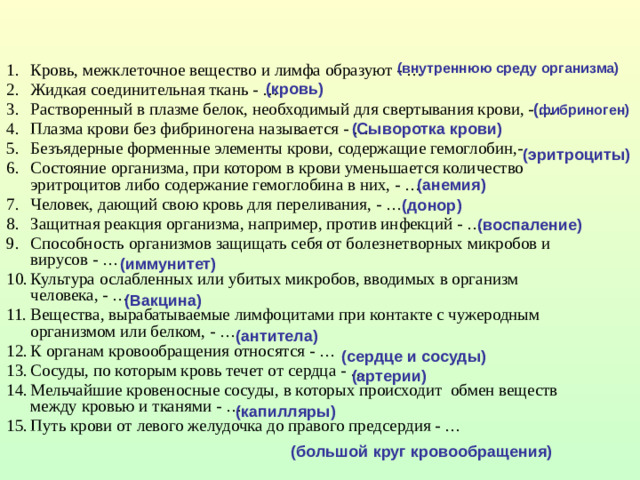 Кровь, межклеточное вещество и лимфа образуют - … Жидкая соединительная ткань - … Растворенный в плазме белок, необходимый для свертывания крови, - … Плазма крови без фибриногена называется - … Безъядерные форменные элементы крови, содержащие гемоглобин,- Состояние организма, при котором в крови уменьшается количество эритроцитов либо содержание гемоглобина в них, - … Человек, дающий свою кровь для переливания, - … Защитная реакция организма, например, против инфекций - … Способность организмов защищать себя от болезнетворных микробов и вирусов - … Культура ослабленных или убитых микробов, вводимых в организм человека, - … Вещества, вырабатываемые лимфоцитами при контакте с чужеродным организмом или белком, - … К органам кровообращения относятся - … Сосуды, по которым кровь течет от сердца - … Мельчайшие кровеносные сосуды, в которых происходит обмен веществ между кровью и тканями - … Путь крови от левого желудочка до правого предсердия - …