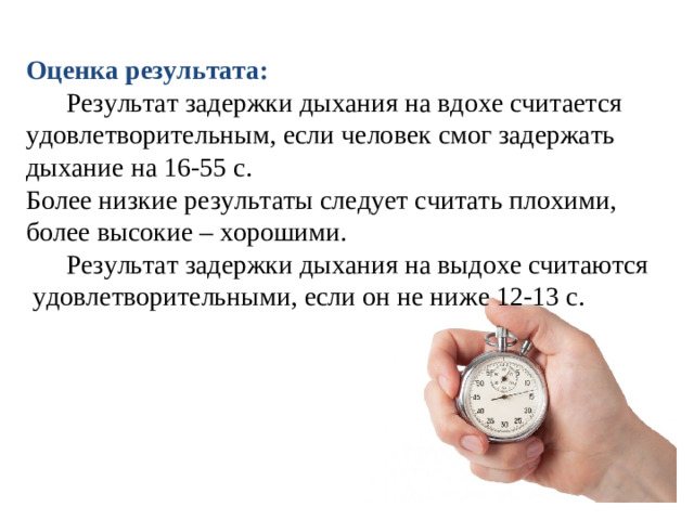 Оценка результата:  Результат задержки дыхания на вдохе считается удовлетворительным, если человек смог задержать дыхание на 16-55 с. Более низкие результаты следует считать плохими, более высокие – хорошими.  Результат задержки дыхания на выдохе считаются  удовлетворительными, если он не ниже 12-13 с.