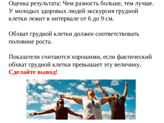 Оценка результата: Чем разность больше, тем лучше. У молодых здоровых людей экскурсия грудной клетки лежит в интервале от 6 до 9 см. Обхват грудной клетки должен соответствовать половине роста. Показатели считаются хорошими, если фактический обхват грудной клетки превышает эту величину. Сделайте вывод!