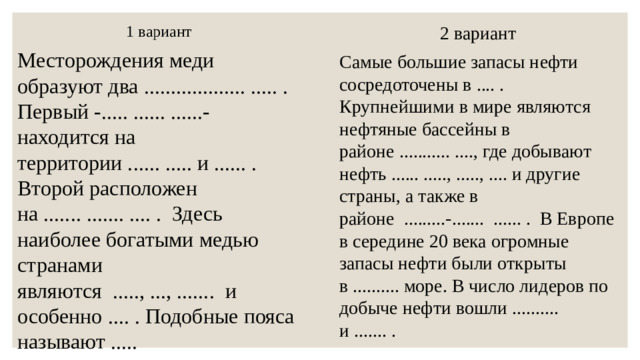 2 вариант 1 вариант Самые большие запасы нефти сосредоточены в .... . Крупнейшими в мире являются нефтяные бассейны в районе ........... ...., где добывают нефть ...... ....., ....., .... и другие страны, а также в районе .........-....... ...... . В Европе в середине 20 века огромные запасы нефти были открыты в .......... море. В число лидеров по добыче нефти вошли .......... и ....... . Месторождения меди образуют два ................... ..... . Первый -..... ...... ......- находится на территории ...... ..... и ...... . Второй расположен на ....... ....... .... . Здесь наиболее богатыми медью странами являются ....., ..., ....... и особенно .... . Подобные пояса называют ..... и ............................... поясами.