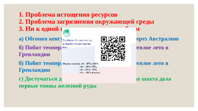 1. Проблема истощения ресурсов  2. Проблема загрязнения окружающей среды  3. Ни к одной из экологических проблем а) Обгоняя кенгуру: гонки электромобилей через Австралию б) Побит температурный рекорд: необычно теплое лето в Гренландии б) Побит температурный рекорд: необычно теплое лето в Гренландии г) Достучаться до преисподней: сверхглубокая шахта дала первые тонны железной руды