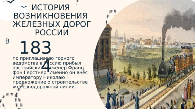 ИСТОРИЯ ВОЗНИКНОВЕНИЯ ЖЕЛЕЗНЫХ ДОРОГ РОССИИ В 1834 по приглашению горного ведомства в Россию прибыл австрийский инженер Франц фон Герстнер. Именно он внёс императору Николаю I предложение о строительстве железнодорожной линии.