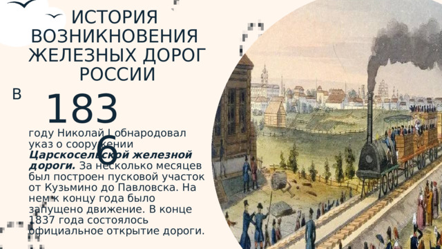 ИСТОРИЯ ВОЗНИКНОВЕНИЯ ЖЕЛЕЗНЫХ ДОРОГ РОССИИ В 1836 году Николай I  обнародовал указ о сооружении Царскосельской  железной дороги. За несколько месяцев был построен пусковой участок от Кузьмино до Павловска. На нем к концу года было запущено движение. В конце 1837 года состоялось официальное открытие дороги.