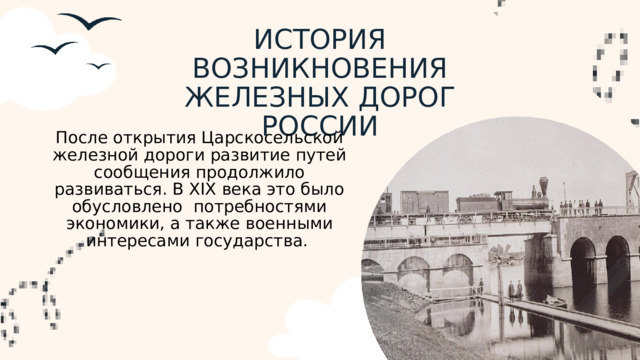 ИСТОРИЯ ВОЗНИКНОВЕНИЯ ЖЕЛЕЗНЫХ ДОРОГ РОССИИ После открытия Царскосельской железной дороги развитие путей сообщения продолжило развиваться. В XIX века это было обусловлено потребностями экономики, а также военными интересами государства.