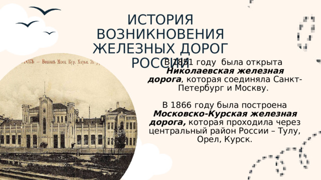 ИСТОРИЯ ВОЗНИКНОВЕНИЯ ЖЕЛЕЗНЫХ ДОРОГ РОССИИ В 1851 году была открыта Николаевская железная дорога , которая соединяла Санкт-Петербург и Москву. В 1866 году была построена Московско-Курская железная дорога, которая проходила через центральный район России – Тулу, Орел, Курск.