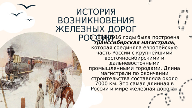 ИСТОРИЯ ВОЗНИКНОВЕНИЯ ЖЕЛЕЗНЫХ ДОРОГ РОССИИ В 1891-1916 годы была построена транссибирская магистраль , которая соединяла европейскую часть России с крупнейшими восточносибирскими и дальневосточными промышленными городами. Длина магистрали по окончании строительства составляла около 7000 км. Это самая длинная в России и мире железная дорога.