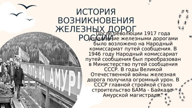 ИСТОРИЯ ВОЗНИКНОВЕНИЯ ЖЕЛЕЗНЫХ ДОРОГ РОССИИ После революции 1917 года управление железными дорогами было возложено на Народный комиссариат путей сообщения. В 1946 году Народный комиссариат путей сообщения был преобразован в Министерство путей сообщения СССР. В годы Великой Отечественной войны железная дорога получила огромный урон. В СССР главной стройкой стало строительство БАМа - Байкало-Амурской магистрали.